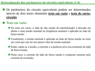  Os parâmetros do circuito equivalente podem ser determinados
através de dois testes chamados teste em vazio e teste de curto-
circuito.
 Teste em vazio:
 No teste em vazio, o lado de alta tensão do transformador é deixado em
aberto e uma tensão nominal na freqüência nominal é aplicada no lado de
baixa tensão.
 Usualmente, a tensão nominal é aplicada ao lado de baixa tensão no teste
em vazio por este ter um menor valor de tensão nominal.
 Então, mede-se a tensão, a corrente e a potência ativa nos terminais do lado
de baixa tensão.
 Neste caso, a corrente do lado de baixa tensão é composta somente pela
corrente de excitação.
Determinação dos parâmetros do circuito equivalente (1/4)
 