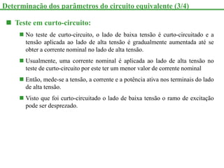  Teste em curto-circuito:
 No teste de curto-circuito, o lado de baixa tensão é curto-circuitado e a
tensão aplicada ao lado de alta tensão é gradualmente aumentada até se
obter a corrente nominal no lado de alta tensão.
 Usualmente, uma corrente nominal é aplicada ao lado de alta tensão no
teste de curto-circuito por este ter um menor valor de corrente nominal
 Então, mede-se a tensão, a corrente e a potência ativa nos terminais do lado
de alta tensão.
 Visto que foi curto-circuitado o lado de baixa tensão o ramo de excitação
pode ser desprezado.
Determinação dos parâmetros do circuito equivalente (3/4)
 