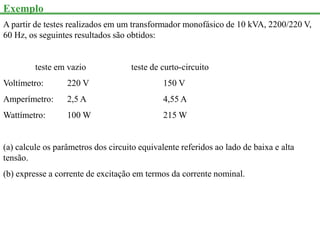 Exemplo
A partir de testes realizados em um transformador monofásico de 10 kVA, 2200/220 V,
60 Hz, os seguintes resultados são obtidos:
teste em vazio teste de curto-circuito
Voltímetro: 220 V 150 V
Amperímetro: 2,5 A 4,55 A
Wattímetro: 100 W 215 W
(a) calcule os parâmetros dos circuito equivalente referidos ao lado de baixa e alta
tensão.
(b) expresse a corrente de excitação em termos da corrente nominal.
 