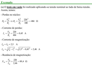 Exemplo
(a) O teste em vazio foi realizado aplicando-se tensão nominal ao lado de baixa tensão.
Assim, temos:
- Perdas no núcleo:





 484
100
2202
0
2
0
2
0
0
P
V
R
R
V
P c
c
- Corrente de perdas:
A
45
,
0
484
220
0



c
c
R
V
I
- Corrente de magnetização:
A
46
,
2
45
,
0
5
,
2
A
5
,
2
2
2
2
2
0







c
m I
I
I
I
I


- Reatância de magnetização:



 4
,
89
46
,
2
220
0
m
m
I
V
X
 