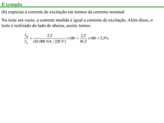 Exemplo
(b) expresse a corrente de excitação em termos da corrente nominal
No teste em vazio, a corrente medida é igual a corrente de excitação. Além disso, o
teste é realizado do lado de abaixa, assim, temos:
%
5
,
5
100
5
,
45
5
,
2
100
)
V
220
/
VA
000
.
10
(
5
,
2





n
I
I
 