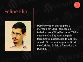Felipe Elia
Desenvolvedor, entrou para o
mercado em 2006, começou a
trabalhar com WordPress em 2008 e
desde então é apaixonado pela
ferramenta. Casado, pai do Gabriel,
saiu do Rio de Janeiro pra sentir frio
em Curitiba. É sócio e fundador da
Duo.me.
 
