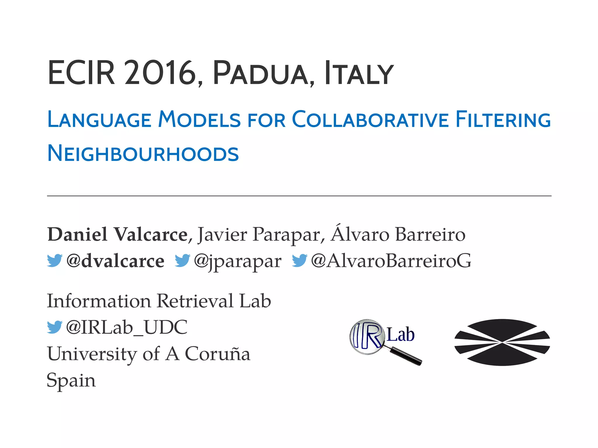 ECIR 2016, PADUA, ITALY
LANGUAGE MODELS FOR COLLABORATIVE FILTERING
NEIGHBOURHOODS
Daniel Valcarce, Javier Parapar, Álvaro Barreiro
@dvalcarce @jparapar @AlvaroBarreiroG
Information Retrieval Lab
@IRLab_UDC
University of A Coruña
Spain
 