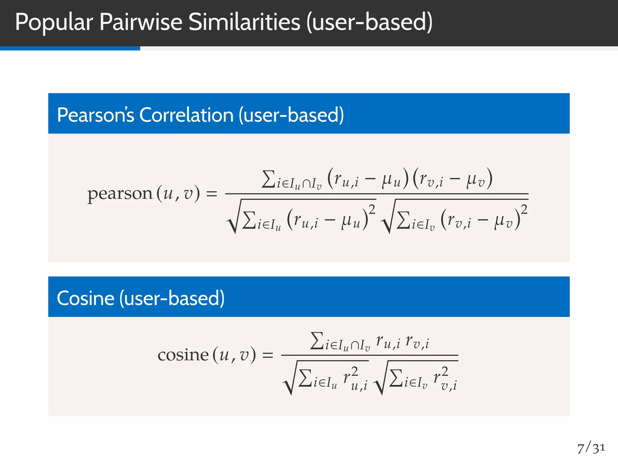 Popular Pairwise Similarities (user-based)
Pearson’s Correlation (user-based)
pearson (u, v)
i∈Iu∩Iv
ru,i − µu rv,i − µv
i∈Iu
ru,i − µu
2
i∈Iv
rv,i − µv
2
Cosine (user-based)
cosine (u, v)
i∈Iu∩Iv
ru,i rv,i
i∈Iu
r2
u,i i∈Iv
r2
v,i
7/31
 