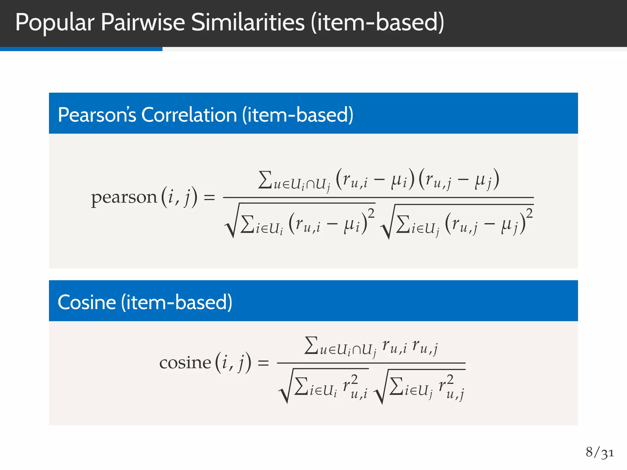 Popular Pairwise Similarities (item-based)
Pearson’s Correlation (item-based)
pearson i, j
u∈Ui∩Uj
ru,i − µi ru,j − µj
i∈Ui
ru,i − µi
2
i∈Uj
ru,j − µj
2
Cosine (item-based)
cosine i, j
u∈Ui∩Uj
ru,i ru,j
i∈Ui
r2
u,i i∈Uj
r2
u,j
8/31
 