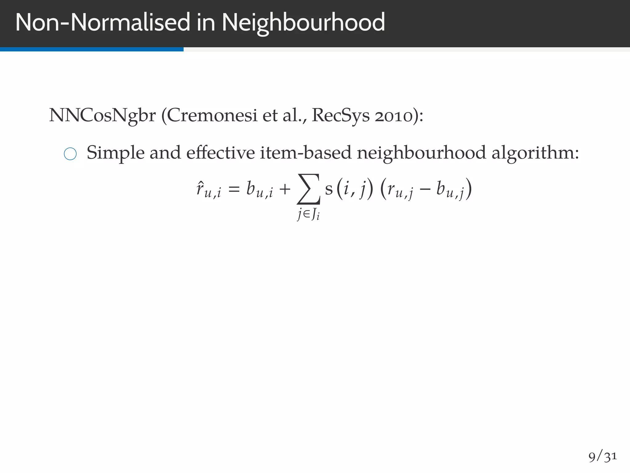 Non-Normalised in Neighbourhood
NNCosNgbr (Cremonesi et al., RecSys 2010):
Simple and eﬀective item-based neighbourhood algorithm:
ˆru,i bu,i +
j∈Ji
s i, j ru,j − bu,j
9/31
 