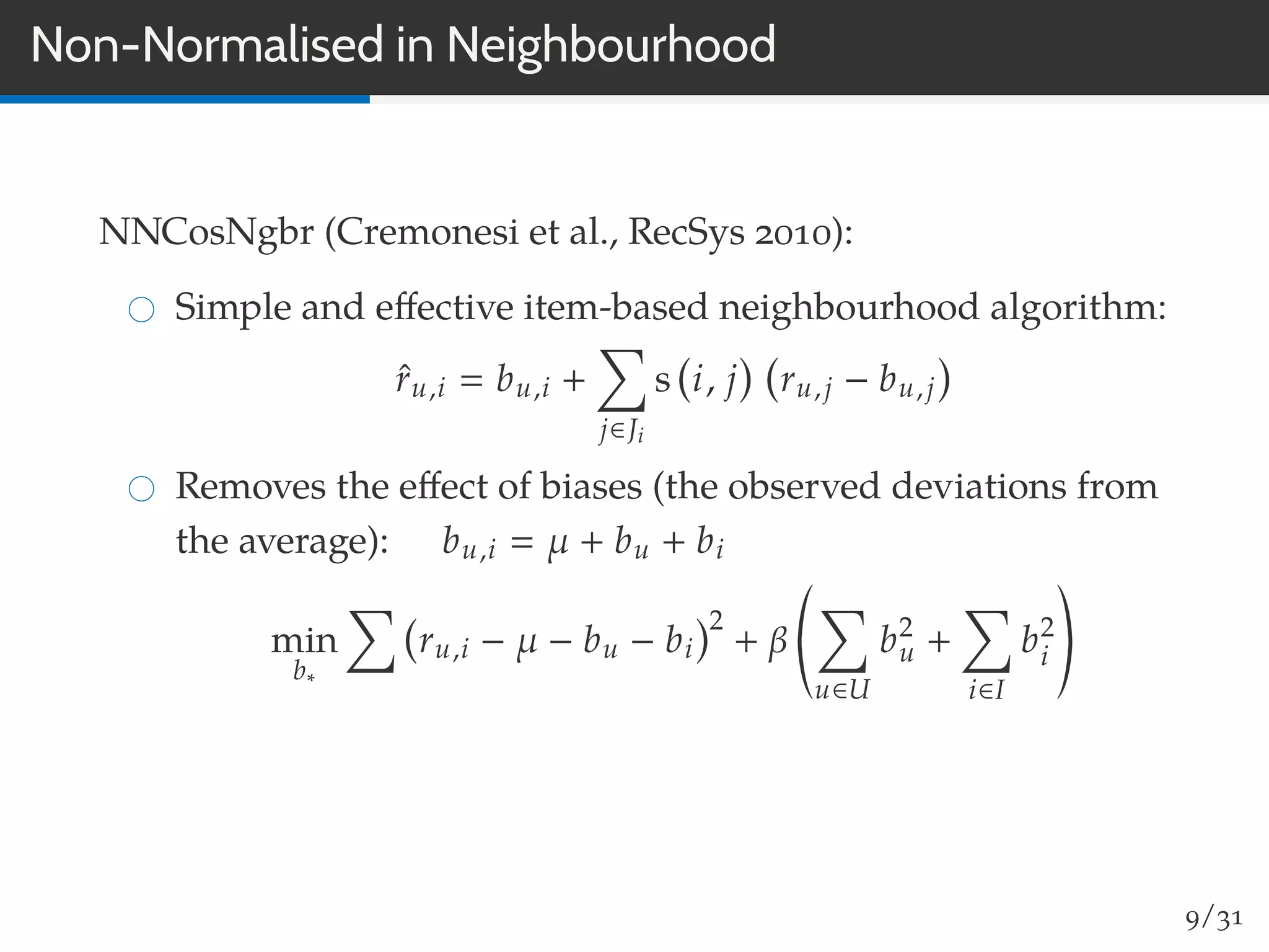 Non-Normalised in Neighbourhood
NNCosNgbr (Cremonesi et al., RecSys 2010):
Simple and eﬀective item-based neighbourhood algorithm:
ˆru,i bu,i +
j∈Ji
s i, j ru,j − bu,j
Removes the eﬀect of biases (the observed deviations from
the average): bu,i µ + bu + bi
min
b∗
ru,i − µ − bu − bi
2
+ β
u∈U
b2
u +
i∈I
b2
i
9/31
 