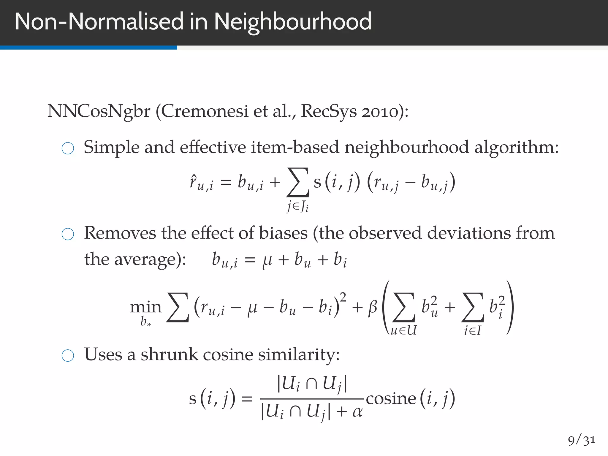 Non-Normalised in Neighbourhood
NNCosNgbr (Cremonesi et al., RecSys 2010):
Simple and eﬀective item-based neighbourhood algorithm:
ˆru,i bu,i +
j∈Ji
s i, j ru,j − bu,j
Removes the eﬀect of biases (the observed deviations from
the average): bu,i µ + bu + bi
min
b∗
ru,i − µ − bu − bi
2
+ β
u∈U
b2
u +
i∈I
b2
i
Uses a shrunk cosine similarity:
s i, j
|Ui ∩ Uj|
|Ui ∩ Uj| + α
cosine i, j
9/31
 