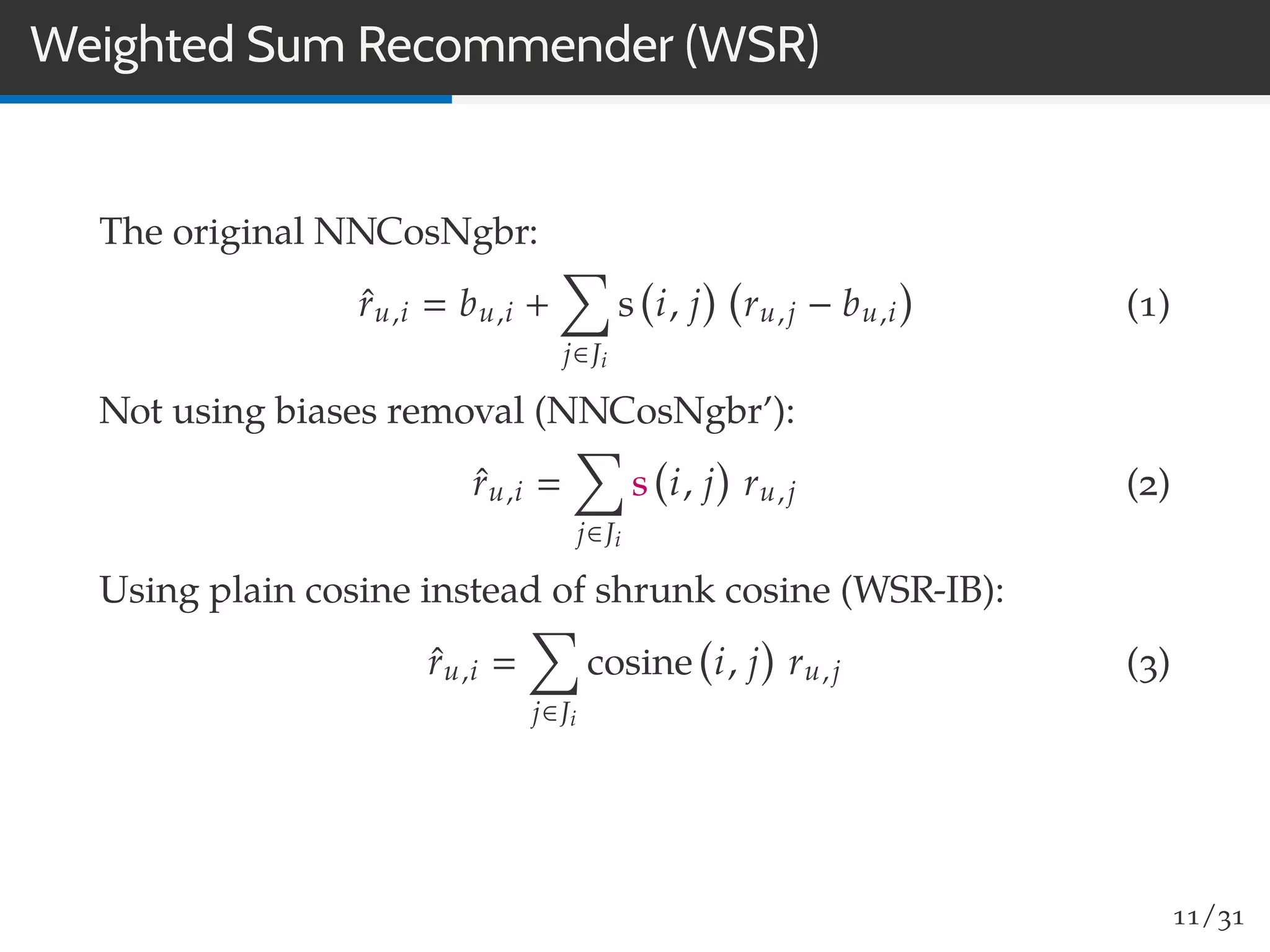 Weighted Sum Recommender (WSR)
The original NNCosNgbr:
ˆru,i bu,i +
j∈Ji
s i, j ru,j − bu,i (1)
Not using biases removal (NNCosNgbr’):
ˆru,i
j∈Ji
s i, j ru,j (2)
Using plain cosine instead of shrunk cosine (WSR-IB):
ˆru,i
j∈Ji
cosine i, j ru,j (3)
11/31
 
