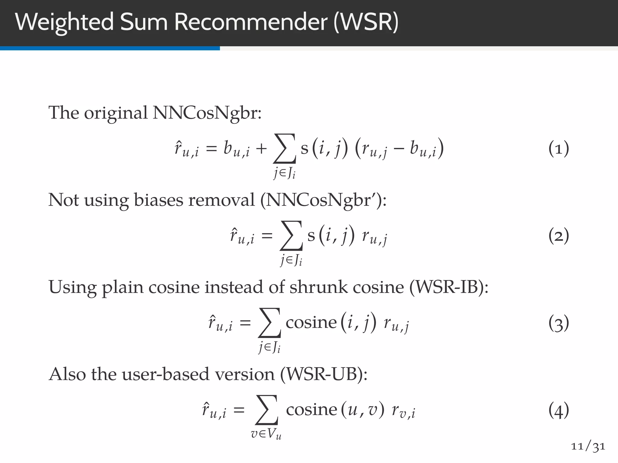 Weighted Sum Recommender (WSR)
The original NNCosNgbr:
ˆru,i bu,i +
j∈Ji
s i, j ru,j − bu,i (1)
Not using biases removal (NNCosNgbr’):
ˆru,i
j∈Ji
s i, j ru,j (2)
Using plain cosine instead of shrunk cosine (WSR-IB):
ˆru,i
j∈Ji
cosine i, j ru,j (3)
Also the user-based version (WSR-UB):
ˆru,i
v∈Vu
cosine (u, v) rv,i (4)
11/31
 