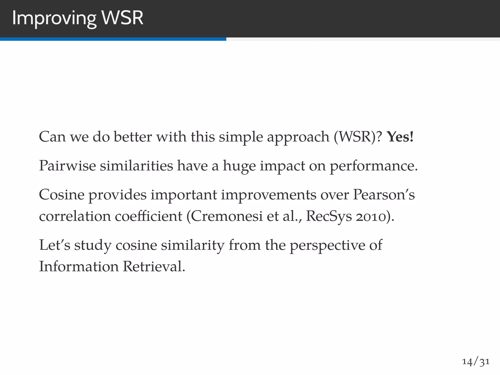 Improving WSR
Can we do better with this simple approach (WSR)? Yes!
Pairwise similarities have a huge impact on performance.
Cosine provides important improvements over Pearson’s
correlation coeﬃcient (Cremonesi et al., RecSys 2010).
Let’s study cosine similarity from the perspective of
Information Retrieval.
14/31
 