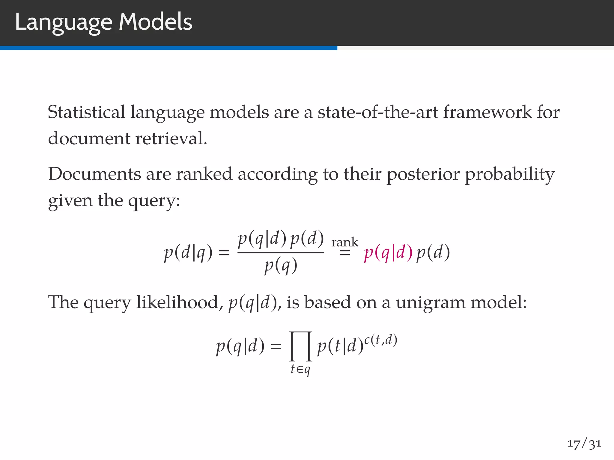 Language Models
Statistical language models are a state-of-the-art framework for
document retrieval.
Documents are ranked according to their posterior probability
given the query:
p(d|q)
p(q|d) p(d)
p(q)
rank
p(q|d) p(d)
The query likelihood, p(q|d), is based on a unigram model:
p(q|d)
t∈q
p(t|d)c(t,d)
17/31
 