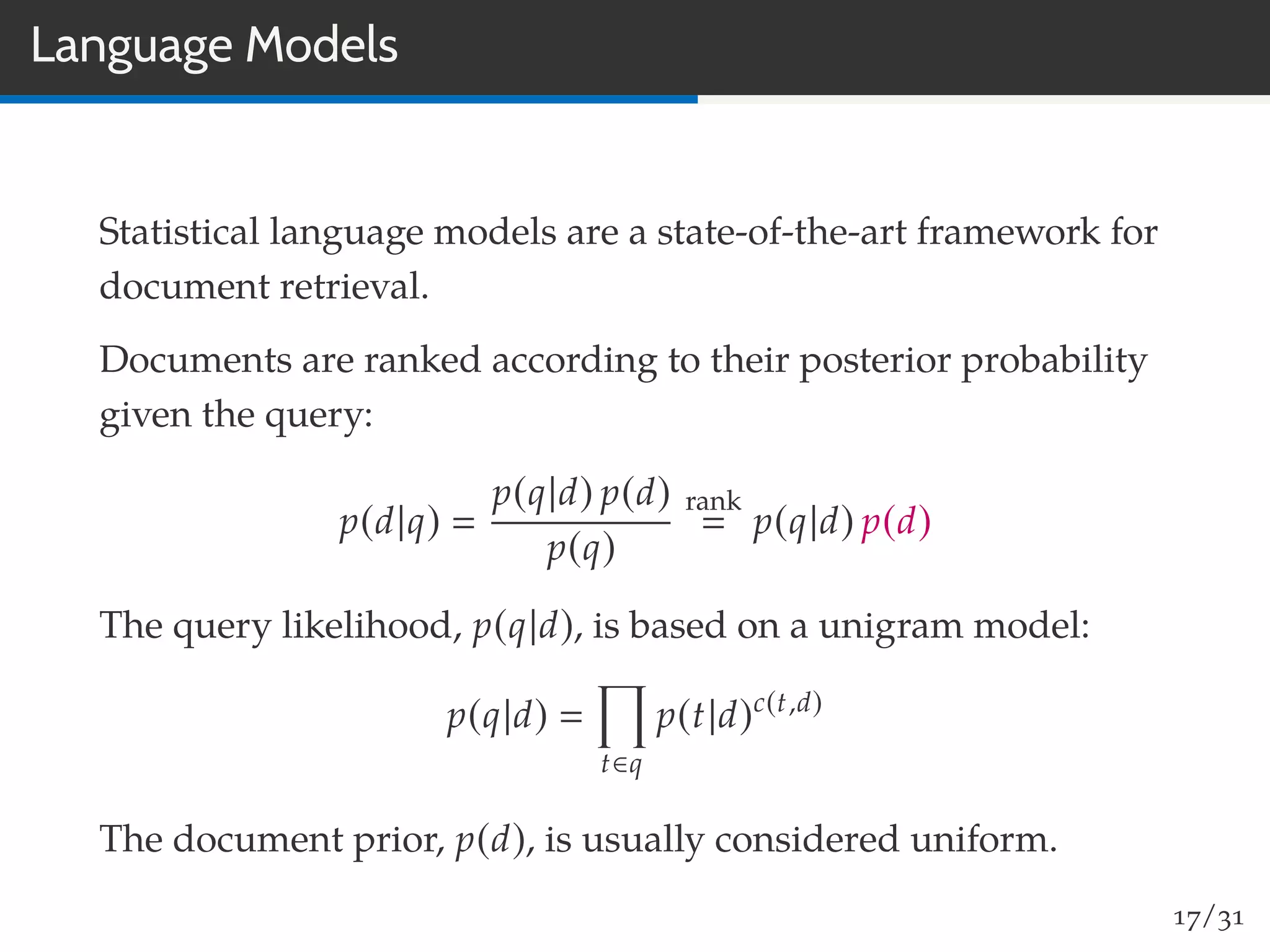 Language Models
Statistical language models are a state-of-the-art framework for
document retrieval.
Documents are ranked according to their posterior probability
given the query:
p(d|q)
p(q|d) p(d)
p(q)
rank
p(q|d) p(d)
The query likelihood, p(q|d), is based on a unigram model:
p(q|d)
t∈q
p(t|d)c(t,d)
The document prior, p(d), is usually considered uniform.
17/31
 