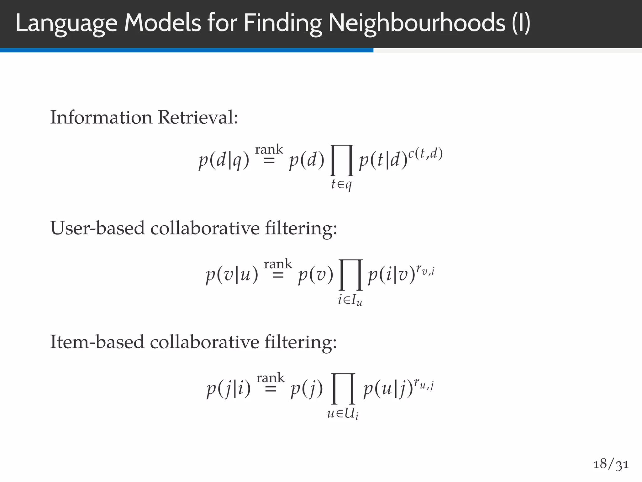 Language Models for Finding Neighbourhoods (I)
Information Retrieval:
p(d|q)
rank
p(d)
t∈q
p(t|d)c(t,d)
User-based collaborative ﬁltering:
p(v|u)
rank
p(v)
i∈Iu
p(i|v)rv,i
Item-based collaborative ﬁltering:
p(j|i)
rank
p(j)
u∈Ui
p(u|j)ru,j
18/31
 
