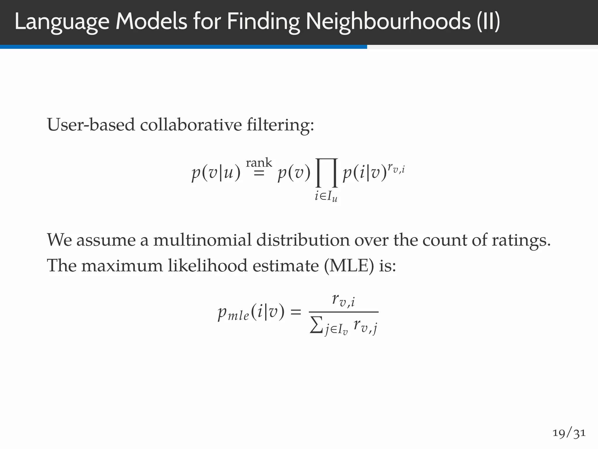 Language Models for Finding Neighbourhoods (II)
User-based collaborative ﬁltering:
p(v|u)
rank
p(v)
i∈Iu
p(i|v)rv,i
We assume a multinomial distribution over the count of ratings.
The maximum likelihood estimate (MLE) is:
pmle(i|v)
rv,i
j∈Iv
rv,j
19/31
 