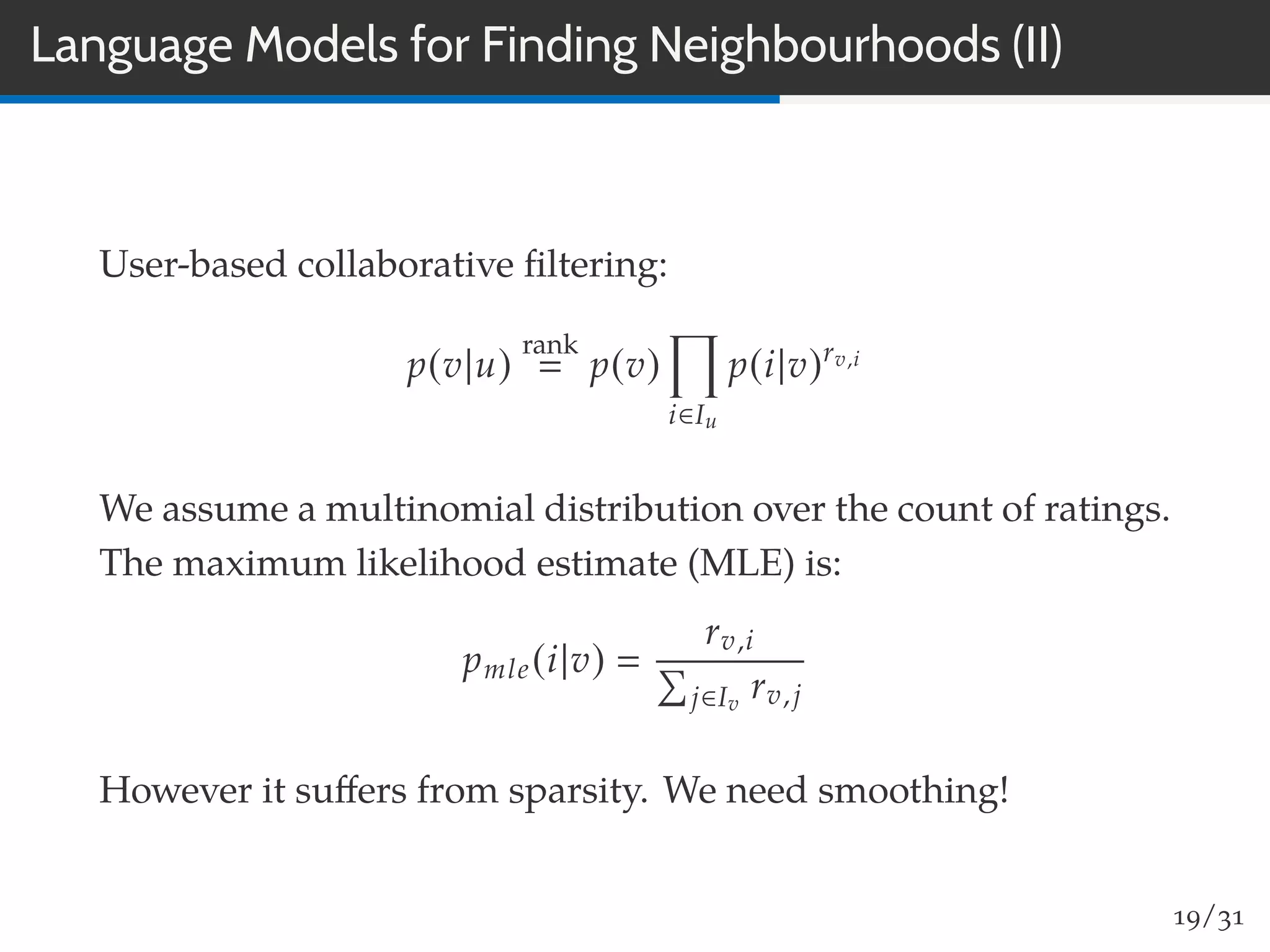 Language Models for Finding Neighbourhoods (II)
User-based collaborative ﬁltering:
p(v|u)
rank
p(v)
i∈Iu
p(i|v)rv,i
We assume a multinomial distribution over the count of ratings.
The maximum likelihood estimate (MLE) is:
pmle(i|v)
rv,i
j∈Iv
rv,j
However it suﬀers from sparsity. We need smoothing!
19/31
 