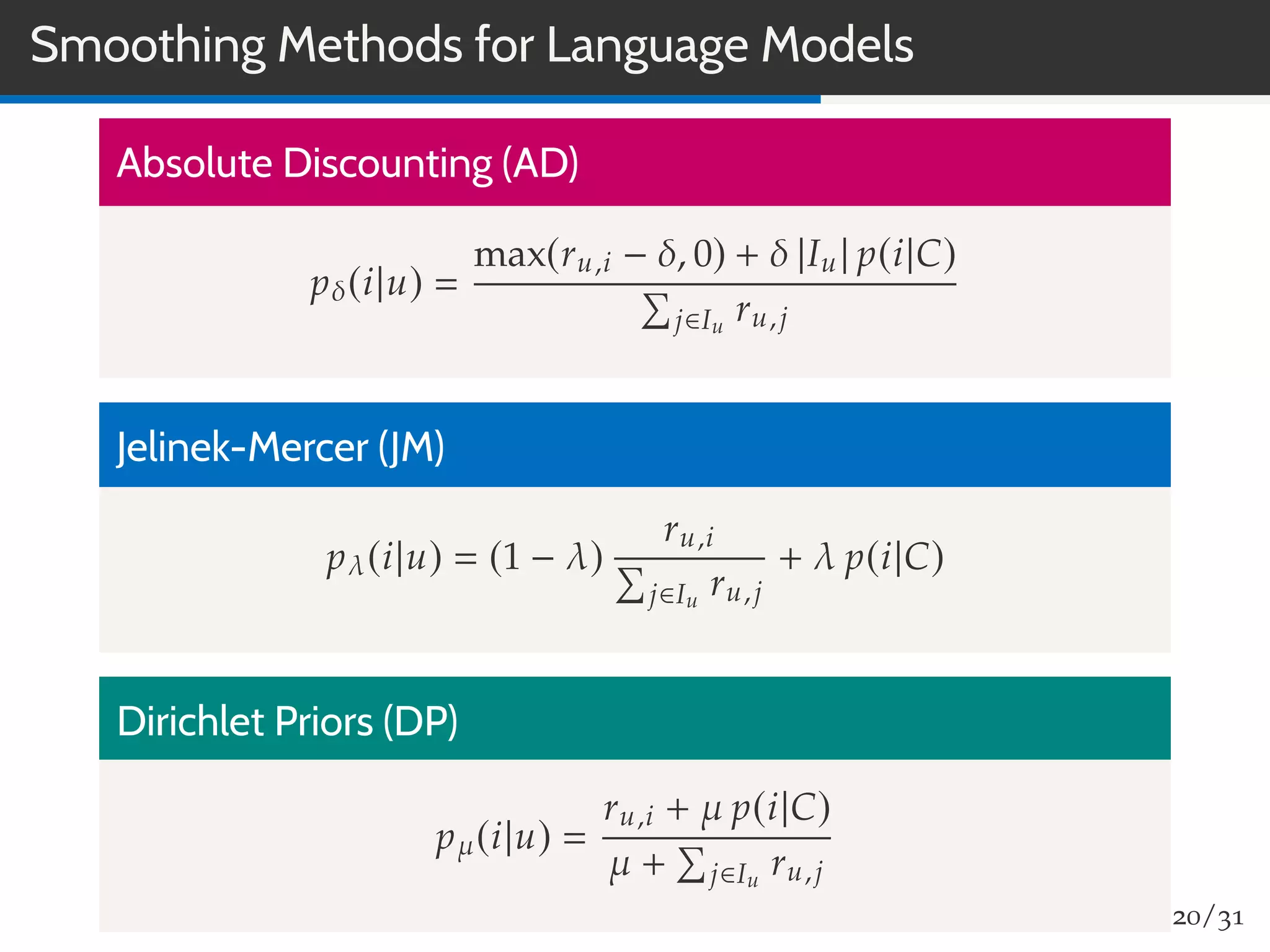 Smoothing Methods for Language Models
Absolute Discounting (AD)
pδ(i|u)
max(ru,i − δ, 0) + δ |Iu| p(i|C)
j∈Iu
ru,j
Jelinek-Mercer (JM)
pλ(i|u) (1 − λ)
ru,i
j∈Iu
ru,j
+ λ p(i|C)
Dirichlet Priors (DP)
pµ(i|u)
ru,i + µ p(i|C)
µ + j∈Iu
ru,j
20/31
 