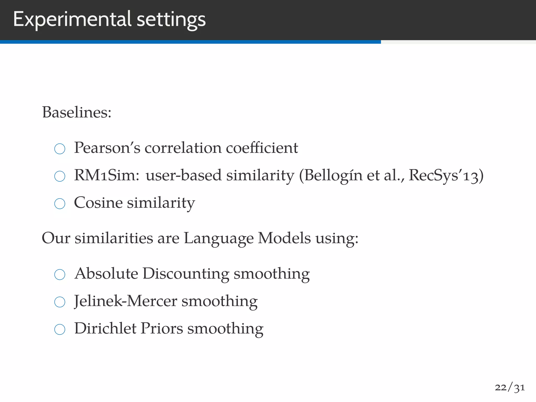 Experimental settings
Baselines:
Pearson’s correlation coeﬃcient
RM1Sim: user-based similarity (Bellogín et al., RecSys’13)
Cosine similarity
Our similarities are Language Models using:
Absolute Discounting smoothing
Jelinek-Mercer smoothing
Dirichlet Priors smoothing
22/31
 