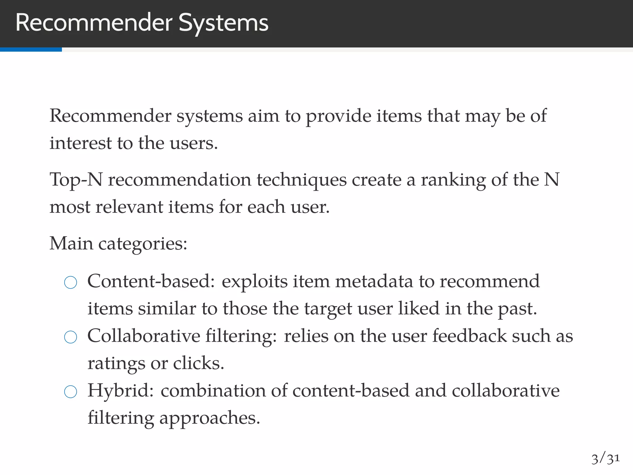 Recommender Systems
Recommender systems aim to provide items that may be of
interest to the users.
Top-N recommendation techniques create a ranking of the N
most relevant items for each user.
Main categories:
Content-based: exploits item metadata to recommend
items similar to those the target user liked in the past.
Collaborative ﬁltering: relies on the user feedback such as
ratings or clicks.
Hybrid: combination of content-based and collaborative
ﬁltering approaches.
3/31
 