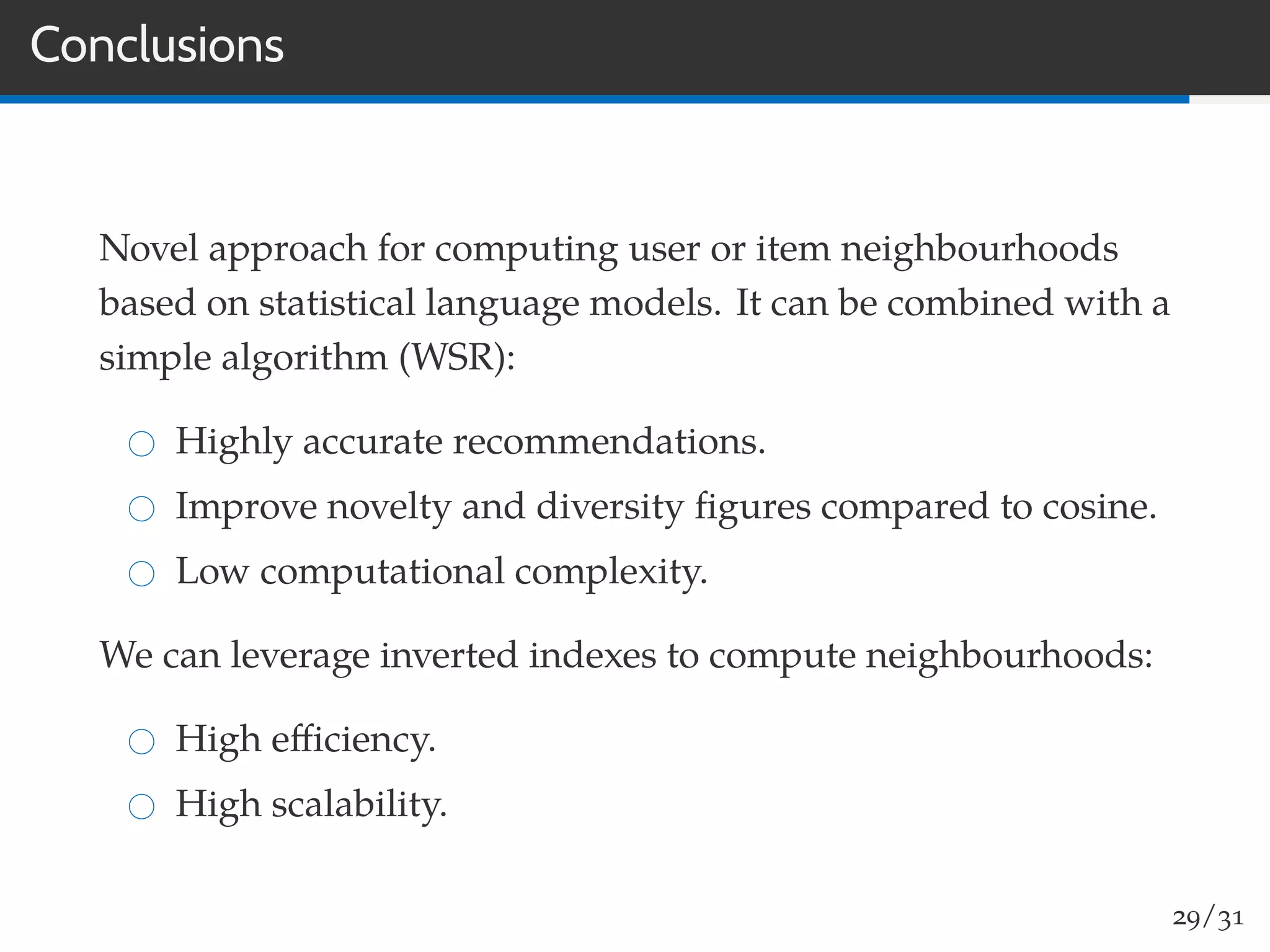 Conclusions
Novel approach for computing user or item neighbourhoods
based on statistical language models. It can be combined with a
simple algorithm (WSR):
Highly accurate recommendations.
Improve novelty and diversity ﬁgures compared to cosine.
Low computational complexity.
We can leverage inverted indexes to compute neighbourhoods:
High eﬃciency.
High scalability.
29/31
 
