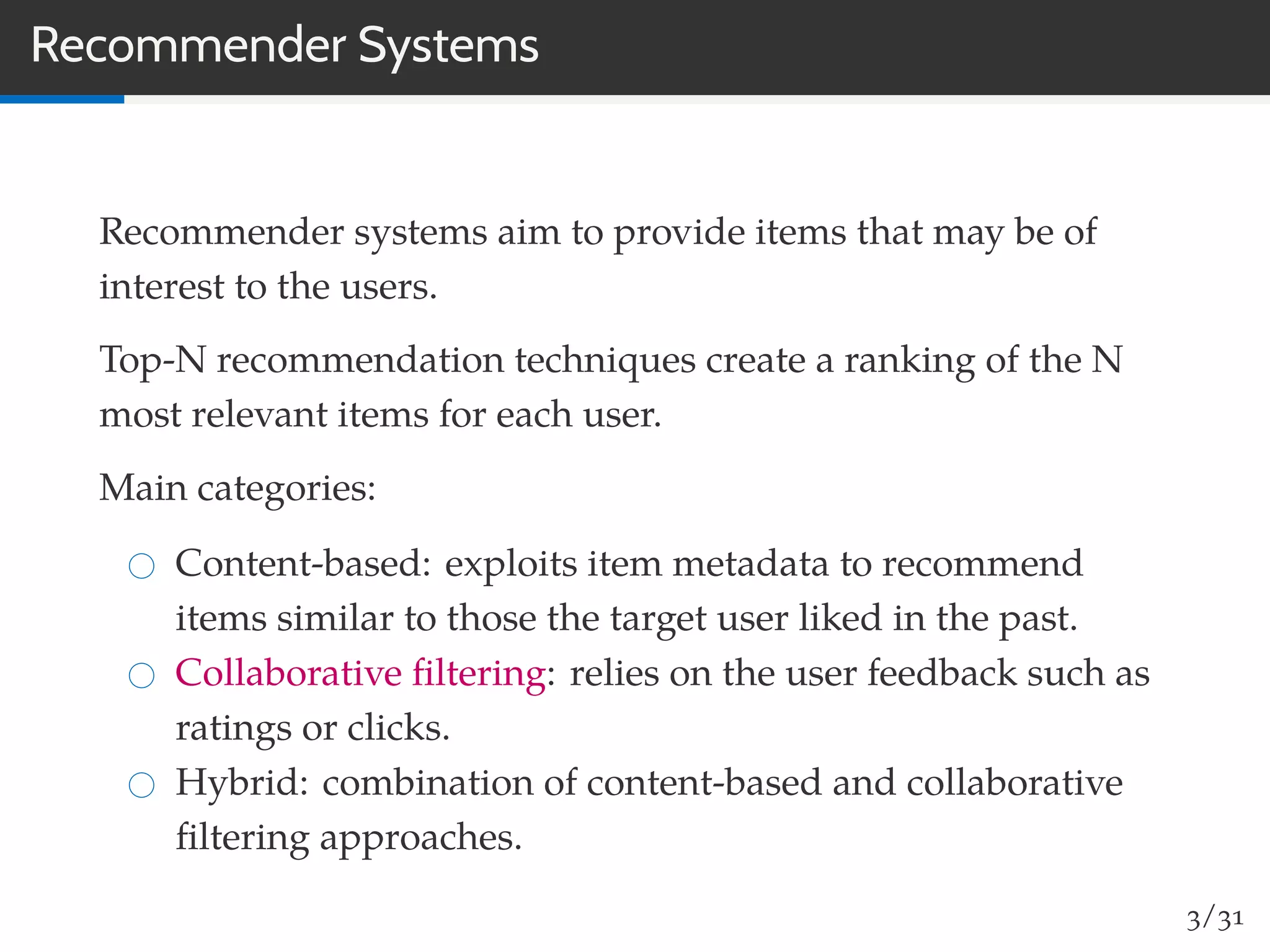 Recommender Systems
Recommender systems aim to provide items that may be of
interest to the users.
Top-N recommendation techniques create a ranking of the N
most relevant items for each user.
Main categories:
Content-based: exploits item metadata to recommend
items similar to those the target user liked in the past.
Collaborative ﬁltering: relies on the user feedback such as
ratings or clicks.
Hybrid: combination of content-based and collaborative
ﬁltering approaches.
3/31
 