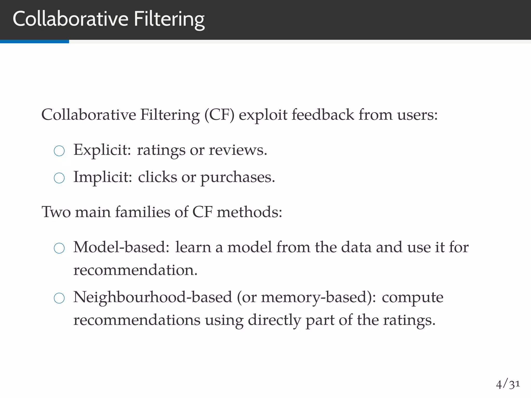 Collaborative Filtering
Collaborative Filtering (CF) exploit feedback from users:
Explicit: ratings or reviews.
Implicit: clicks or purchases.
Two main families of CF methods:
Model-based: learn a model from the data and use it for
recommendation.
Neighbourhood-based (or memory-based): compute
recommendations using directly part of the ratings.
4/31
 