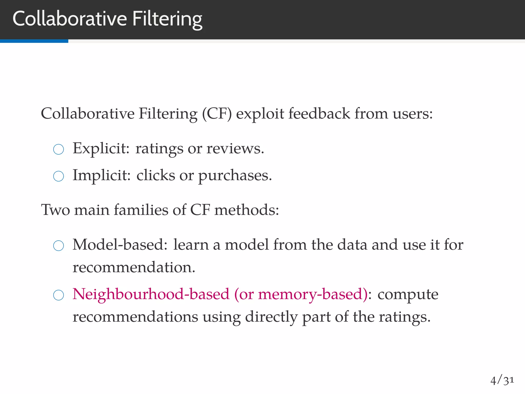 Collaborative Filtering
Collaborative Filtering (CF) exploit feedback from users:
Explicit: ratings or reviews.
Implicit: clicks or purchases.
Two main families of CF methods:
Model-based: learn a model from the data and use it for
recommendation.
Neighbourhood-based (or memory-based): compute
recommendations using directly part of the ratings.
4/31
 