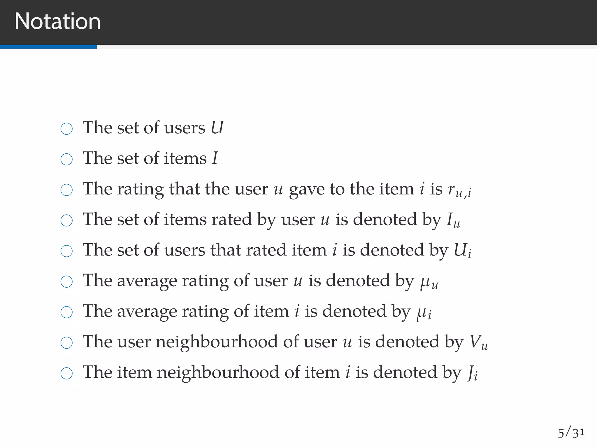 Notation
The set of users U
The set of items I
The rating that the user u gave to the item i is ru,i
The set of items rated by user u is denoted by Iu
The set of users that rated item i is denoted by Ui
The average rating of user u is denoted by µu
The average rating of item i is denoted by µi
The user neighbourhood of user u is denoted by Vu
The item neighbourhood of item i is denoted by Ji
5/31
 