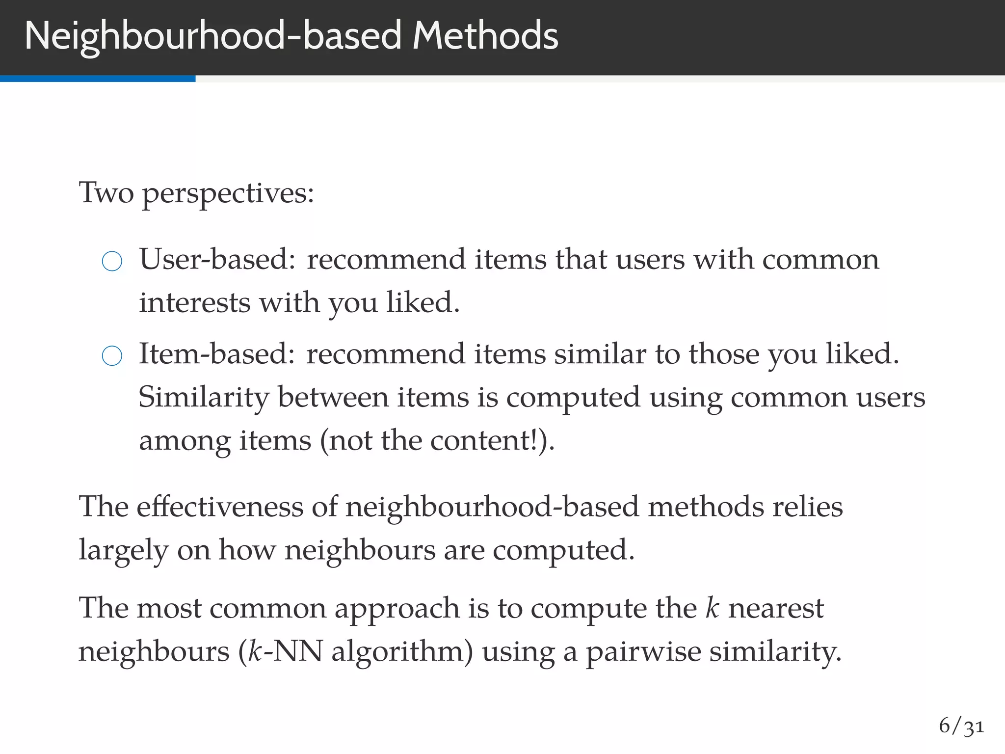 Neighbourhood-based Methods
Two perspectives:
User-based: recommend items that users with common
interests with you liked.
Item-based: recommend items similar to those you liked.
Similarity between items is computed using common users
among items (not the content!).
The eﬀectiveness of neighbourhood-based methods relies
largely on how neighbours are computed.
The most common approach is to compute the k nearest
neighbours (k-NN algorithm) using a pairwise similarity.
6/31
 