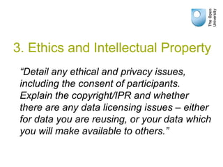 “Detail any ethical and privacy issues,
including the consent of participants.
Explain the copyright/IPR and whether
there are any data licensing issues – either
for data you are reusing, or your data which
you will make available to others.”
3. Ethics and Intellectual Property
 