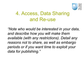 “Note who would be interested in your data,
and describe how you will make them
available (with any restrictions). Detail any
reasons not to share, as well as embargo
periods or if you want time to exploit your
data for publishing.”
4. Access, Data Sharing
and Re-use
 