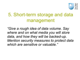 “Give a rough idea of data volume. Say
where and on what media you will store
data, and how they will be backed-up.
Mention security measures to protect data
which are sensitive or valuable.”
5. Short-term storage and data
management
 