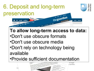 6. Deposit and long-term
preservation
To allow long-term access to data:
•Don't use obscure formats
•Don't use obscure media
•Don't rely on technology being
available
•Provide sufficient documentation
 