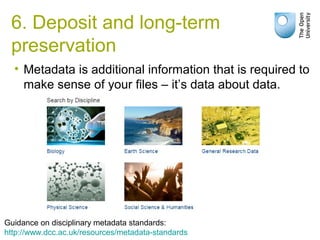 • Metadata is additional information that is required to
make sense of your files – it’s data about data.
Guidance on disciplinary metadata standards:
http://www.dcc.ac.uk/resources/metadata-standards
6. Deposit and long-term
preservation
 
