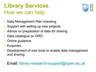 Library Services
How we can help
• Data Management Plan checking
• Support with setting up new projects
• Advice on preparation of data for sharing
• Data catalogue on ORO
• Online guidance
• Enquiries
• Development of new tools to enable data management
and sharing
Email: library-research-support@open.ac.uk
 