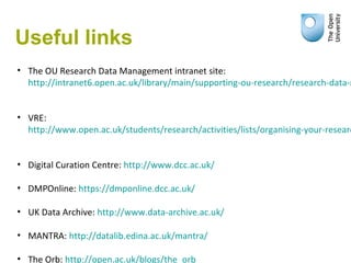 Useful links
• The OU Research Data Management intranet site:
http://intranet6.open.ac.uk/library/main/supporting-ou-research/research-data-m
• VRE:
http://www.open.ac.uk/students/research/activities/lists/organising-your-researc
• Digital Curation Centre: http://www.dcc.ac.uk/
• DMPOnline: https://dmponline.dcc.ac.uk/
• UK Data Archive: http://www.data-archive.ac.uk/
• MANTRA: http://datalib.edina.ac.uk/mantra/
• The Orb: http://open.ac.uk/blogs/the_orb
 