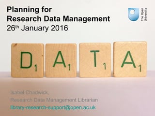 Planning for
Research Data Management
26th
January 2016
Isabel Chadwick,
Research Data Management Librarian
library-research-support@open.ac.uk
 