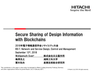 © Hitachi, Ltd. 2018. All rights reserved.
Secure Sharing of Design Information
with Blockchains
2018年電子情報通信学会ソサイエティ大会
BS-7. Network and Service Design, Control and Management
September 13th, 2018
Wohlgemuth Sven* 株式会社日立製作所
梅澤克之 湘南工科大学
寶木和夫 産業技術総合研究所
*His contribution in this paper is done when he belonged to Albert-Ludwig University Freiburg, Germany
and other organizations before he joined Hitachi, Ltd. in February 2017.
 