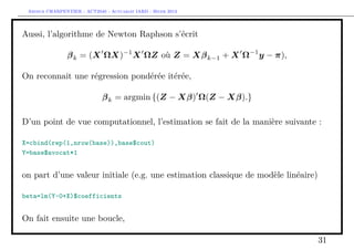 Arthur CHARPENTIER - ACT2040 - Actuariat IARD - Hiver 2013




Aussi, l’algorithme de Newton Raphson s’écrit

                β k = (X ΩX)−1 X ΩZ où Z = Xβ k−1 + X Ω−1 y − π),

On reconnait une régression pondérée itérée,

                             β k = argmin {(Z − Xβ) Ω(Z − Xβ).}

D’un point de vue computationnel, l’estimation se fait de la manière suivante :

X=cbind(rep(1,nrow(base)),base$cout)
Y=base$avocat*1


on part d’une valeur initiale (e.g. une estimation classique de modèle linéaire)

beta=lm(Y~0+X)$coefficients


On fait ensuite une boucle,

                                                                                   31
 