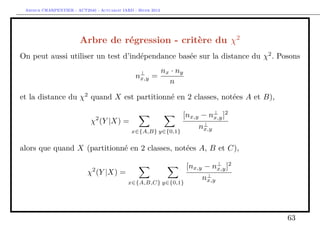 Arthur CHARPENTIER - ACT2040 - Actuariat IARD - Hiver 2013




                        Arbre de régression - critère du χ2
On peut aussi utiliser un test d’indépendance basée sur la distance du χ2 . Posons
                                                              nx · ny
                                                n⊥ =
                                                 x,y
                                                                n

et la distance du χ2 quand X est partitionné en 2 classes, notées A et B),

                                                                    [nx,y − n⊥ ]2
                                                                              x,y
                             χ2 (Y |X) =
                                                                         n⊥
                                                                          x,y
                                              x∈{A,B} y∈{0,1}


alors que quand X (partitionné en 2 classes, notées A, B et C),

                             2
                                                                        [nx,y − n⊥ ]2
                                                                                  x,y
                           χ (Y |X) =
                                                                             n⊥
                                                                              x,y
                                             x∈{A,B,C} y∈{0,1}




                                                                                        63
 