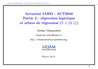 Arthur CHARPENTIER - ACT2040 - Actuariat IARD - Hiver 2013




                    Actuariat IARD - ACT2040
                   Partie 2 - régression logistique
                 et arbres de régression (Y ∈ {0, 1})

                                         Arthur Charpentier
                                       charpentier.arthur@uqam.ca

                               http ://freakonometrics.hypotheses.org/




                                                Hiver 2013



                                                                         1
 