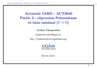 Arthur CHARPENTIER - ACT2040 - Actuariat IARD - Hiver 2013




                   Actuariat IARD - ACT2040
                 Partie 3 - régression Poissonienne
                      et biais minimal (Y ∈ N)

                                         Arthur Charpentier
                                       charpentier.arthur@uqam.ca

                               http ://freakonometrics.hypotheses.org/




                                                Hiver 2013



                                                                         1
 