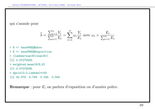 Arthur CHARPENTIER - ACT2040 - Actuariat IARD - Automne 2013
qui s’annule pour
λ =
n
i=1 Yi
n
i=1 Ei
=
n
i=1
ωi
Yi
Ei
avec ωi =
Ei
n
i=1 Ei
> N <- baseFREQ$nbre
> E <- baseFREQ$exposition
> (lambda=sum(N)/sum(E))
[1] 0.07279295
> weighted.mean(N/E,E)
[1] 0.07279295
> dpois(0:3,lambda)*100
[1] 92.979 6.768 0.246 0.006
Remarque : pour Ei on parlera d’exposition ou d’années police.
10
 