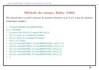 Arthur CHARPENTIER - ACT2040 - Actuariat IARD - Automne 2013
Méthode des marges, Bailey (1963)
On résoud alors ce petit systeme de maniere itérative (car il n’y a pas de solution
analytique simple).
> (m=sum(SINISTRE)/sum(EXPOSITION))
[1] 0.07279295
> L<-matrix(NA,100,2);C<-matrix(NA,100,3)
> L[1,]<-rep(m,2);colnames(L)=names1
> C[1,]<-rep(m,3);colnames(C)=names2
> for(j in 2:100){
+ L[j,1]<-sum(SINISTRE[1,])/sum(EXPOSITION[1,]*C[j-1,])
+ L[j,2]<-sum(SINISTRE[2,])/sum(EXPOSITION[2,]*C[j-1,])
+ C[j,1]<-sum(SINISTRE[,1])/sum(EXPOSITION[,1]*L[j,])
+ C[j,2]<-sum(SINISTRE[,2])/sum(EXPOSITION[,2]*L[j,])
+ C[j,3]<-sum(SINISTRE[,3])/sum(EXPOSITION[,3]*L[j,])
+ }
20
 