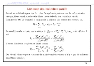 Arthur CHARPENTIER - ACT2040 - Actuariat IARD - Automne 2013
Méthode des moindres carrés
Parmi les méthodes proches de celles évoquées auparavant sur la méthode des
marges, il est aussi possible d’utiliser une méthode par moindres carrés
(pondérée). On va chercher à minimiser la somme des carrés des erreurs, i.e.
D =
i,j
Ei,j(Nij − Li · Cj)2
La condition du premier ordre donne ici ∂D
∂Li
= −2 j CjEi,j(Ni.j − Li · Cj) = 0
soit
Li =
j CjEi,jNi.j
j Ei,jC2
j
=
j CjYi.j
j Ei,jC2
j
L’autre condition du premier ordre donne
Cj = i LiEi,jNi.j
i Ei,jL2
i
= i LiYi.j
i Ei,jL2
i
On résoud alors ce petit systeme de maniere itérative (car il n’y a pas de solution
analytique simple).
24
 