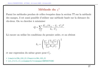 Arthur CHARPENTIER - ACT2040 - Actuariat IARD - Automne 2013
Méthode du χ2
Parmi les méthodes proches de celles évoquées dans la section ?? sur la méthode
des marges, il est aussi possible d’utiliser une méthode basée sur la distance du
chi-deux. On va chercher à minimiser
Q =
i,j
Ei,j(Ni,j − Li · Cj)2
Li · Cj
Là encore on utilise les conditions du premier ordre, et on obtient
Li =



j
Ei,j Y 2
i,j
Cj
j Ei,jCj



1
2
et une expression du même genre pour Cj.
> L=matrix(NA,100,2);C=matrix(NA,100,3)
> L[1,]=c(1,1);colnames(L)=rownames(EXPOSITION)
27
 