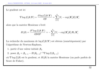 Arthur CHARPENTIER - ACT2040 - Actuariat IARD - Automne 2013
Le gradient est ici
log L(β; Y ) =
∂ log L(β; Y )
∂β
=
n
i=1
(Yi − exp[Xiβ])Xi
alors que la matrice Hessienne s’écrit
H(β) =
∂2
log L(β; Y )
∂β∂β
= −
n
i=1
(Yi − exp[Xiβ])XiXi
La recherche du maximum de log L(β; Y ) est obtenu (numériquement) par
l’algorithme de Newton-Raphson,
1. partir d’une valeur initiale β0
2. poser βk = βk−1 − H(βk−1)−1
log L(βk−1)
où log L(β) est le gradient, et H(β) la matrice Hessienne (on parle parfois de
Score de Fisher).
32
 
