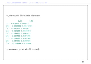 Arthur CHARPENTIER - ACT2040 - Actuariat IARD - Automne 2013
Ici, on obtient les valeurs suivantes
[,1] [,2]
[1,] 0.034651 0.0005412
[2,] -0.9318582 0.001040094
[3,] -1.843778 0.002294
[4,] -2.624283 0.005060941
[5,] -3.144156 0.009455123
[6,] -3.334736 0.01274805
[7,] -3.354665 0.01331968
[8,] -3.354849 0.01332686
[19,] -3.354849 0.01332686
i.e. on converge (et vite là encore).
34
 
