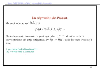 Arthur CHARPENTIER - ACT2040 - Actuariat IARD - Automne 2013
La régression de Poisson
On peut montrer que β
P
→ β et
√
n(β − β)
L
→ N(0, I(β)−1
).
Numériquement, la encore, on peut approcher I(β)−1
qui est la variance
(asymptotique) de notre estimateur. Or I(β) = H(β), donc les écart-types de β
sont
> sqrt(diag(solve(hessienne)))
[1] 0.036478386 0.003782998
35
 