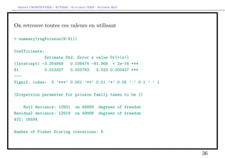 Arthur CHARPENTIER - ACT2040 - Actuariat IARD - Automne 2013
On retrouve toutes ces valeurs en utilisant
> summary(regPoisson(N~X1))
Coefficients:
Estimate Std. Error z value Pr(>|z|)
(Intercept) -3.354849 0.036478 -91.968 < 2e-16 ***
X1 0.013327 0.003783 3.523 0.000427 ***
---
Signif. codes: 0 ’***’ 0.001 ’**’ 0.01 ’*’ 0.05 ’.’ 0.1 ’ ’ 1
(Dispersion parameter for poisson family taken to be 1)
Null deviance: 12931 on 49999 degrees of freedom
Residual deviance: 12919 on 49998 degrees of freedom
AIC: 16594
Number of Fisher Scoring iterations: 6
36
 